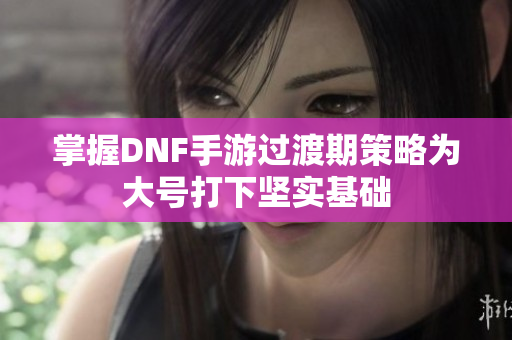 掌握DNF手游过渡期策略为大号打下坚实基础