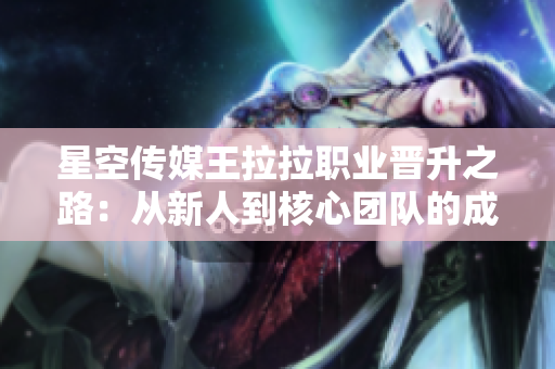 星空传媒王拉拉职业晋升之路：从新人到核心团队的成长历程