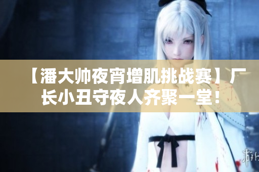 【潘大帅夜宵增肌挑战赛】厂长小丑守夜人齐聚一堂！