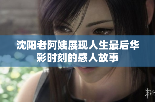 沈阳老阿姨展现人生最后华彩时刻的感人故事