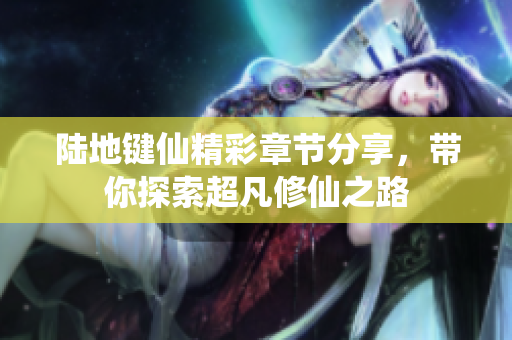 陆地键仙精彩章节分享，带你探索超凡修仙之路
