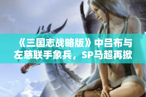 《三国志战略版》中吕布与左慈联手象兵，SP马超再掀热潮