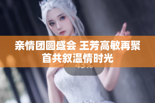 亲情团圆盛会 王芳高敏再聚首共叙温情时光
