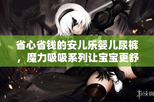 省心省钱的安儿乐婴儿尿裤，魔力吸吸系列让宝宝更舒适