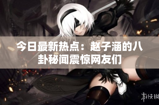 今日最新热点：赵子涵的八卦秘闻震惊网友们