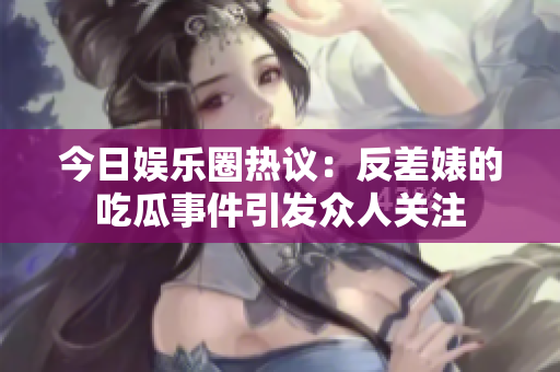 今日娱乐圈热议：反差婊的吃瓜事件引发众人关注