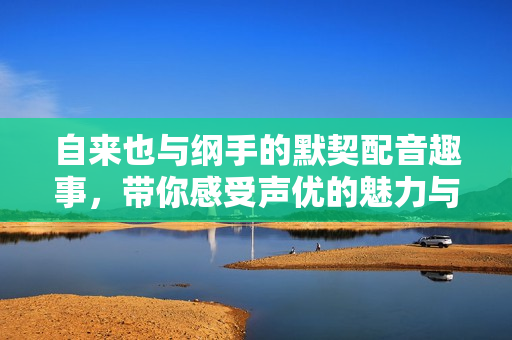 自来也与纲手的默契配音趣事，带你感受声优的魅力与魅搞笑瞬间