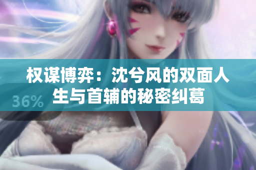 权谋博弈：沈兮风的双面人生与首辅的秘密纠葛