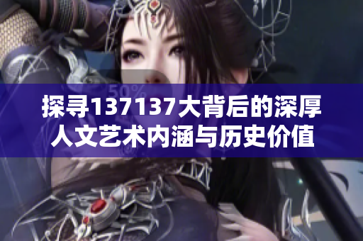 探寻137137大背后的深厚人文艺术内涵与历史价值