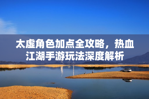太虚角色加点全攻略，热血江湖手游玩法深度解析