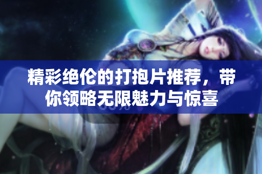 精彩绝伦的打抱片推荐，带你领略无限魅力与惊喜