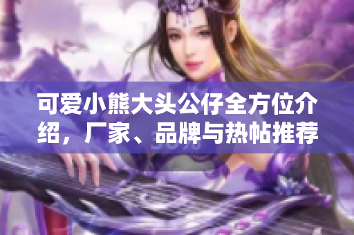 可爱小熊大头公仔全方位介绍，厂家、品牌与热帖推荐