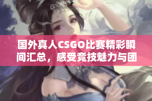 国外真人CSGO比赛精彩瞬间汇总，感受竞技魅力与团队协作