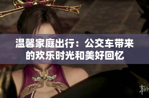 温馨家庭出行：公交车带来的欢乐时光和美好回忆