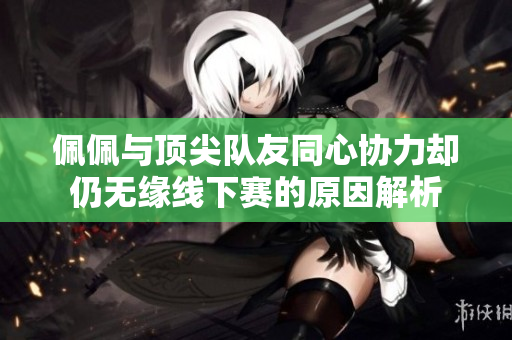 佩佩与顶尖队友同心协力却仍无缘线下赛的原因解析