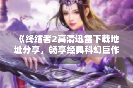 《终结者2高清迅雷下载地址分享，畅享经典科幻巨作》