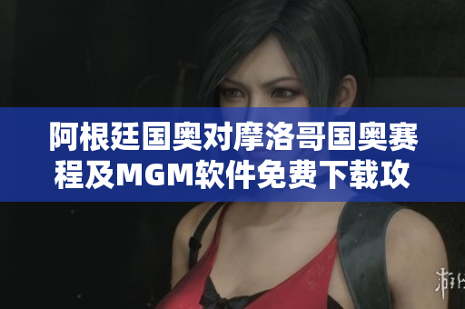 阿根廷国奥对摩洛哥国奥赛程及MGM软件免费下载攻略
