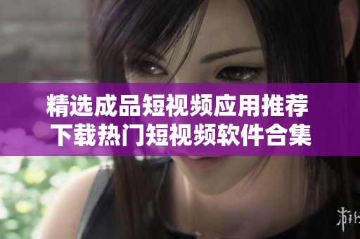 精选成品短视频应用推荐 下载热门短视频软件合集