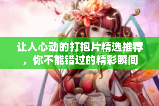 让人心动的打抱片精选推荐，你不能错过的精彩瞬间