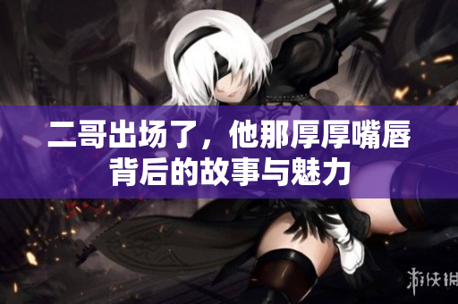 二哥出场了，他那厚厚嘴唇背后的故事与魅力