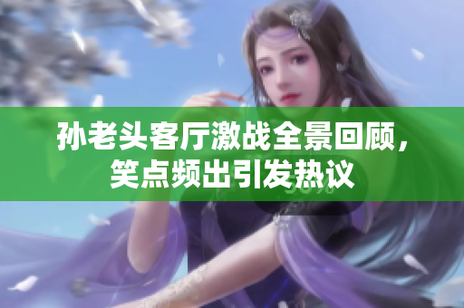 孙老头客厅激战全景回顾，笑点频出引发热议