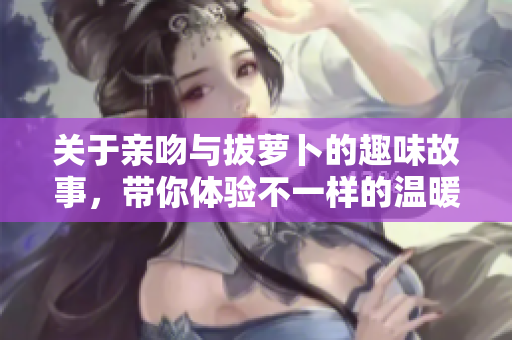 关于亲吻与拔萝卜的趣味故事，带你体验不一样的温暖与快乐