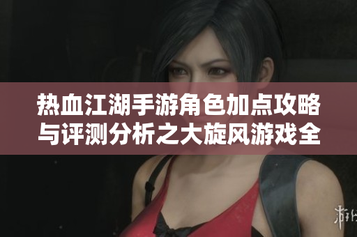 热血江湖手游角色加点攻略与评测分析之大旋风游戏全景解析