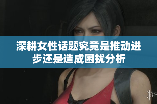 深耕女性话题究竟是推动进步还是造成困扰分析