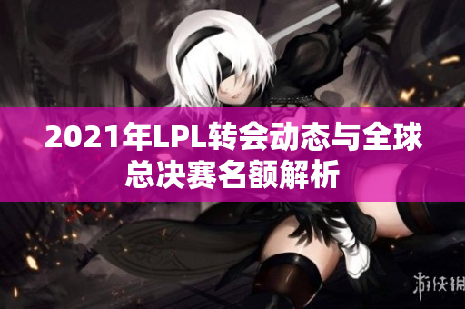 2021年LPL转会动态与全球总决赛名额解析