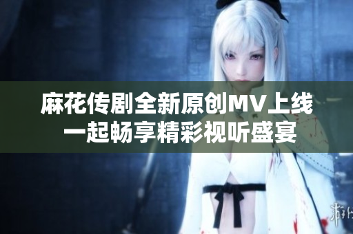 麻花传剧全新原创MV上线 一起畅享精彩视听盛宴