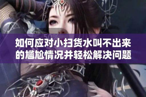 如何应对小扫货水叫不出来的尴尬情况并轻松解决问题