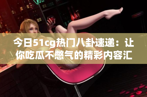 今日51cg热门八卦速递：让你吃瓜不憋气的精彩内容汇总！