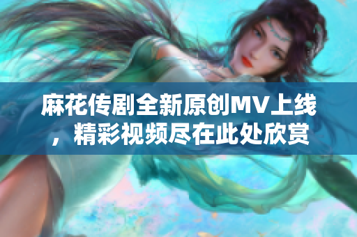 麻花传剧全新原创MV上线，精彩视频尽在此处欣赏