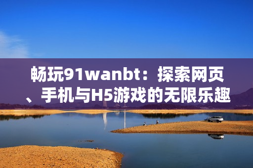 畅玩91wanbt：探索网页、手机与H5游戏的无限乐趣