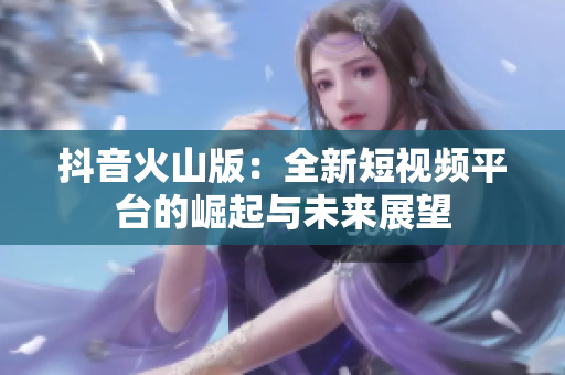 抖音火山版：全新短视频平台的崛起与未来展望