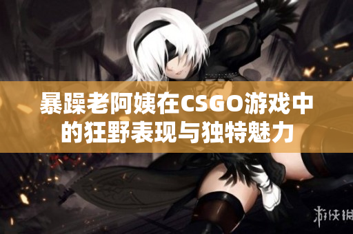 暴躁老阿姨在CSGO游戏中的狂野表现与独特魅力