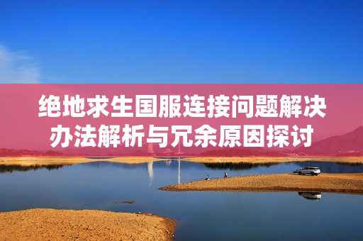 绝地求生国服连接问题解决办法解析与冗余原因探讨