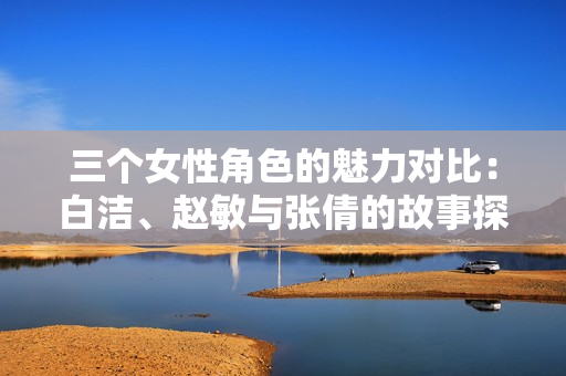 三个女性角色的魅力对比：白洁、赵敏与张倩的故事探讨