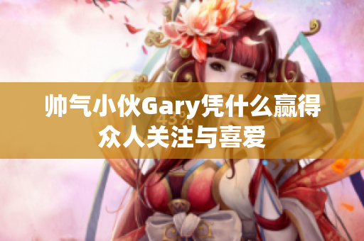 帅气小伙Gary凭什么赢得众人关注与喜爱