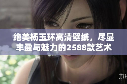 绝美杨玉环高清壁纸，尽显丰盈与魅力的2588款艺术作品