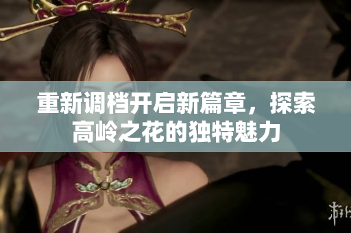 重新调档开启新篇章，探索高岭之花的独特魅力