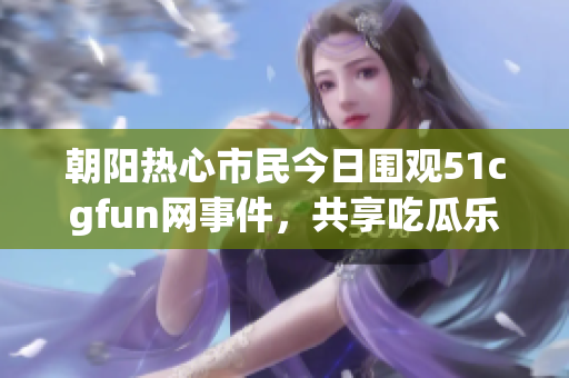朝阳热心市民今日围观51cgfun网事件，共享吃瓜乐趣