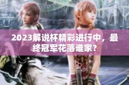 2023解说杯精彩进行中，最终冠军花落谁家？