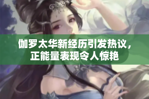 伽罗太华新经历引发热议，正能量表现令人惊艳