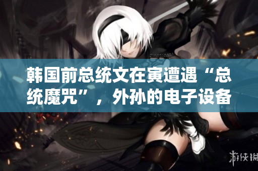 韩国前总统文在寅遭遇“总统魔咒”，外孙的电子设备也被没收