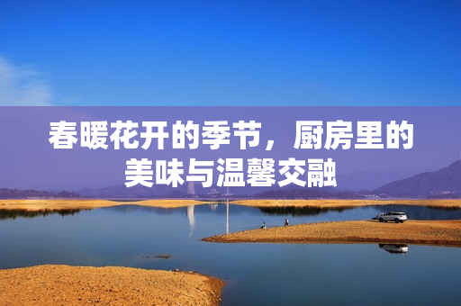 春暖花开的季节，厨房里的美味与温馨交融