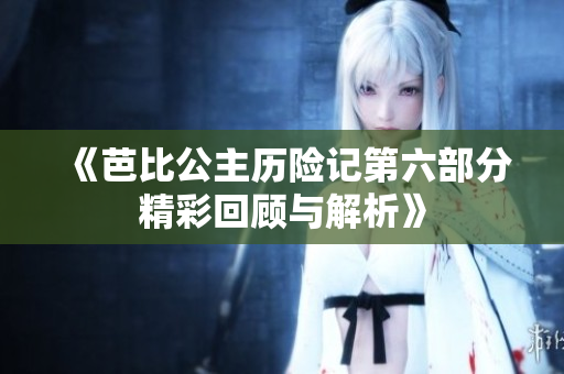 《芭比公主历险记第六部分精彩回顾与解析》