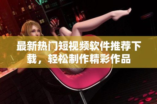 最新热门短视频软件推荐下载，轻松制作精彩作品