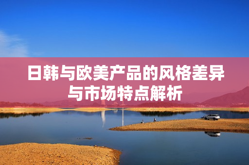 日韩与欧美产品的风格差异与市场特点解析