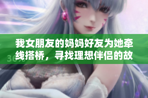 我女朋友的妈妈好友为她牵线搭桥，寻找理想伴侣的故事